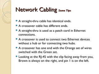 Network CablingNetwork Cabling Some TipsSome Tips
 A straight-thru cable has identical ends.
 A crossover cable has different ends.
 A straight-thru is used as a patch cord in Ethernet
connections.
 A crossover is used to connect two Ethernet devices
without a hub or for connecting two hubs.
 A crossover has one end with the Orange set of wires
switched with the Green set.
 Looking at the RJ-45 with the clip facing away from you,
Brown is always on the right, and pin 1 is on the left.
 