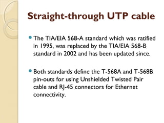 Straight-through UTP cable
The TIA/EIA 568-A standard which was ratified
in 1995, was replaced by the TIA/EIA 568-B
standard in 2002 and has been updated since.
Both standards define the T-568A and T-568B
pin-outs for using Unshielded Twisted Pair
cable and RJ-45 connectors for Ethernet
connectivity.
 