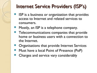 Internet Service Providers (ISP’s)Internet Service Providers (ISP’s)
 ISP is a business or organization that provides
access to Internet and related services to
consumers.
 Mostly, an ISP is a telephone company.
 Telecommunications companies that provide
home or business users with a connection to
the Internet.
 Organisations that provide Internet Services
 Must have a local Point of Presence (PoP)
 Charges and service vary considerably
 