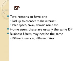 ISPISP
Two reasons to have one
◦ Dial up to connect to the internet
◦ Web space, email, domain name etc.
Home users these are usually the same ISP
Business Users may not be the same
◦ Different services, different rates
 