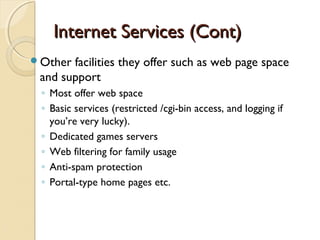 Internet Services (Cont)Internet Services (Cont)
Other facilities they offer such as web page space
and support
◦ Most offer web space
◦ Basic services (restricted /cgi-bin access, and logging if
you’re very lucky).
◦ Dedicated games servers
◦ Web filtering for family usage
◦ Anti-spam protection
◦ Portal-type home pages etc.
 