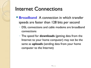 15-51
Internet ConnectionsInternet Connections
Broadband A connection in which transfer
speeds are faster than 128 bits per second
◦ DSL connections and cable modems are broadband
connections
◦ The speed for downloads (getting data from the
Internet to your home computer) may not be the
same as uploads (sending data from your home
computer to the Internet)
 