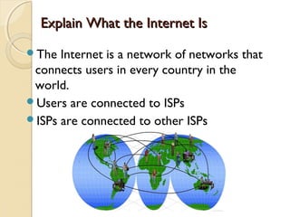 Explain What the Internet IsExplain What the Internet Is
The Internet is a network of networks that
connects users in every country in the
world.
Users are connected to ISPs
ISPs are connected to other ISPs
 