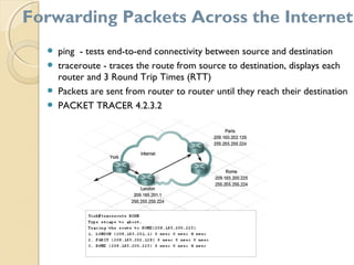  ping - tests end-to-end connectivity between source and destination
 traceroute - traces the route from source to destination, displays each
router and 3 Round Trip Times (RTT)
 Packets are sent from router to router until they reach their destination
 PACKET TRACER 4.2.3.2
Forwarding Packets Across the Internet
 