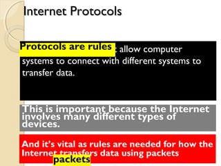 Protocols are rules that allow computer
systems to connect with different systems to
transfer data.
Protocols are rules
This is important because the Internet
involves many different types of
devices.
And it’s vital as rules are needed for how the
Internet transfers data using packets
packets
Internet ProtocolsInternet Protocols
 