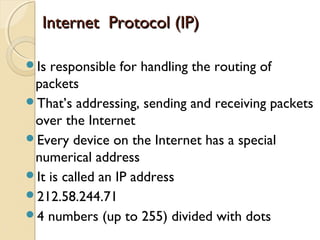 Is responsible for handling the routing of
packets
That’s addressing, sending and receiving packets
over the Internet
Every device on the Internet has a special
numerical address
It is called an IP address
212.58.244.71
4 numbers (up to 255) divided with dots
Internet Protocol (IP)Internet Protocol (IP)
 