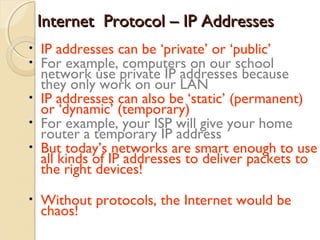 Internet Protocol – IP AddressesInternet Protocol – IP Addresses
• IP addresses can be ‘private’ or ‘public’
• For example, computers on our school
network use private IP addresses because
they only work on our LAN
• IP addresses can also be ‘static’ (permanent)
or ‘dynamic’ (temporary)
• For example, your ISP will give your home
router a temporary IP address
• But today’s networks are smart enough to use
all kinds of IP addresses to deliver packets to
the right devices!
• Without protocols, the Internet would be
chaos!
 
