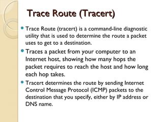 Trace Route (Tracert)Trace Route (Tracert)
Trace Route (tracert) is a command-line diagnostic
utility that is used to determine the route a packet
uses to get to a destination.
Traces a packet from your computer to an
Internet host, showing how many hops the
packet requires to reach the host and how long
each hop takes.
Tracert determines the route by sending Internet
Control Message Protocol (ICMP) packets to the
destination that you specify, either by IP address or
DNS name.
 