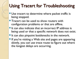 Using Tracert for TroubleshootingUsing Tracert for Troubleshooting
Use tracert to determine where packet traffic is
being stopped.
Tracert can be used to show routers with
configuration problems or that are offline.
It can also indicate that an incorrect IP address is
being used or that a specific network does not exist.
It can also pinpoint bottlenecks in the network.
If you're visiting a Web site and pages are appearing
slowly, you can use trace route to figure out where
the longest delays are occurring.
 