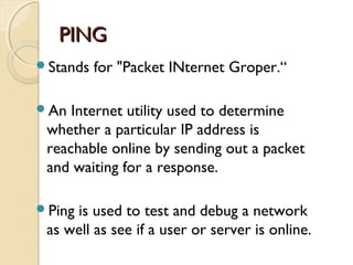 PINGPING
Stands for "Packet INternet Groper.“
An Internet utility used to determine
whether a particular IP address is
reachable online by sending out a packet
and waiting for a response.
Ping is used to test and debug a network
as well as see if a user or server is online.
 