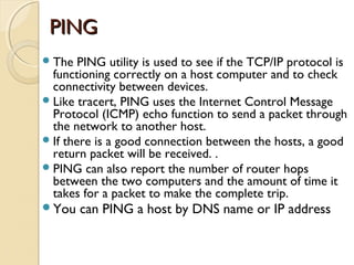PINGPING
The PING utility is used to see if the TCP/IP protocol is
functioning correctly on a host computer and to check
connectivity between devices.
Like tracert, PING uses the Internet Control Message
Protocol (ICMP) echo function to send a packet through
the network to another host.
If there is a good connection between the hosts, a good
return packet will be received. .
PING can also report the number of router hops
between the two computers and the amount of time it
takes for a packet to make the complete trip.
You can PING a host by DNS name or IP address
 