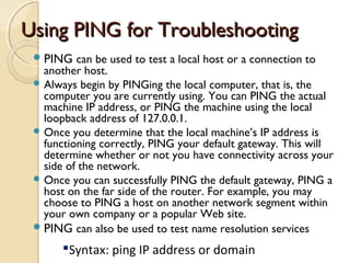 Using PING for TroubleshootingUsing PING for Troubleshooting
PING can be used to test a local host or a connection to
another host.
 Always begin by PINGing the local computer, that is, the
computer you are currently using. You can PING the actual
machine IP address, or PING the machine using the local
loopback address of 127.0.0.1.
 Once you determine that the local machine’s IP address is
functioning correctly, PING your default gateway. This will
determine whether or not you have connectivity across your
side of the network.
 Once you can successfully PING the default gateway, PING a
host on the far side of the router. For example, you may
choose to PING a host on another network segment within
your own company or a popular Web site.
PING can also be used to test name resolution services
Syntax: ping IP address or domain
 