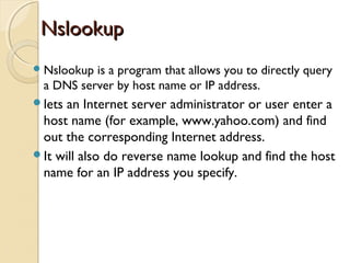 NslookupNslookup
Nslookup is a program that allows you to directly query
a DNS server by host name or IP address.
lets an Internet server administrator or user enter a
host name (for example, www.yahoo.com) and find
out the corresponding Internet address.
It will also do reverse name lookup and find the host
name for an IP address you specify.
 