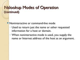 Nslookup Modes of OperationNslookup Modes of Operation
(continued)(continued)
Noninteractive or command-line mode
◦ Used to return just the name or other requested
information for a host or domain.
◦ When noninteractive mode is used, you supply the
name or Internet address of the host as an argument.
 