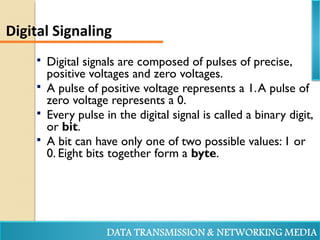  Digital signals are composed of pulses of precise,
positive voltages and zero voltages.
 A pulse of positive voltage represents a 1.A pulse of
zero voltage represents a 0.
 Every pulse in the digital signal is called a binary digit,
or bit.
 A bit can have only one of two possible values: 1 or
0. Eight bits together form a byte.
Digital Signaling
 