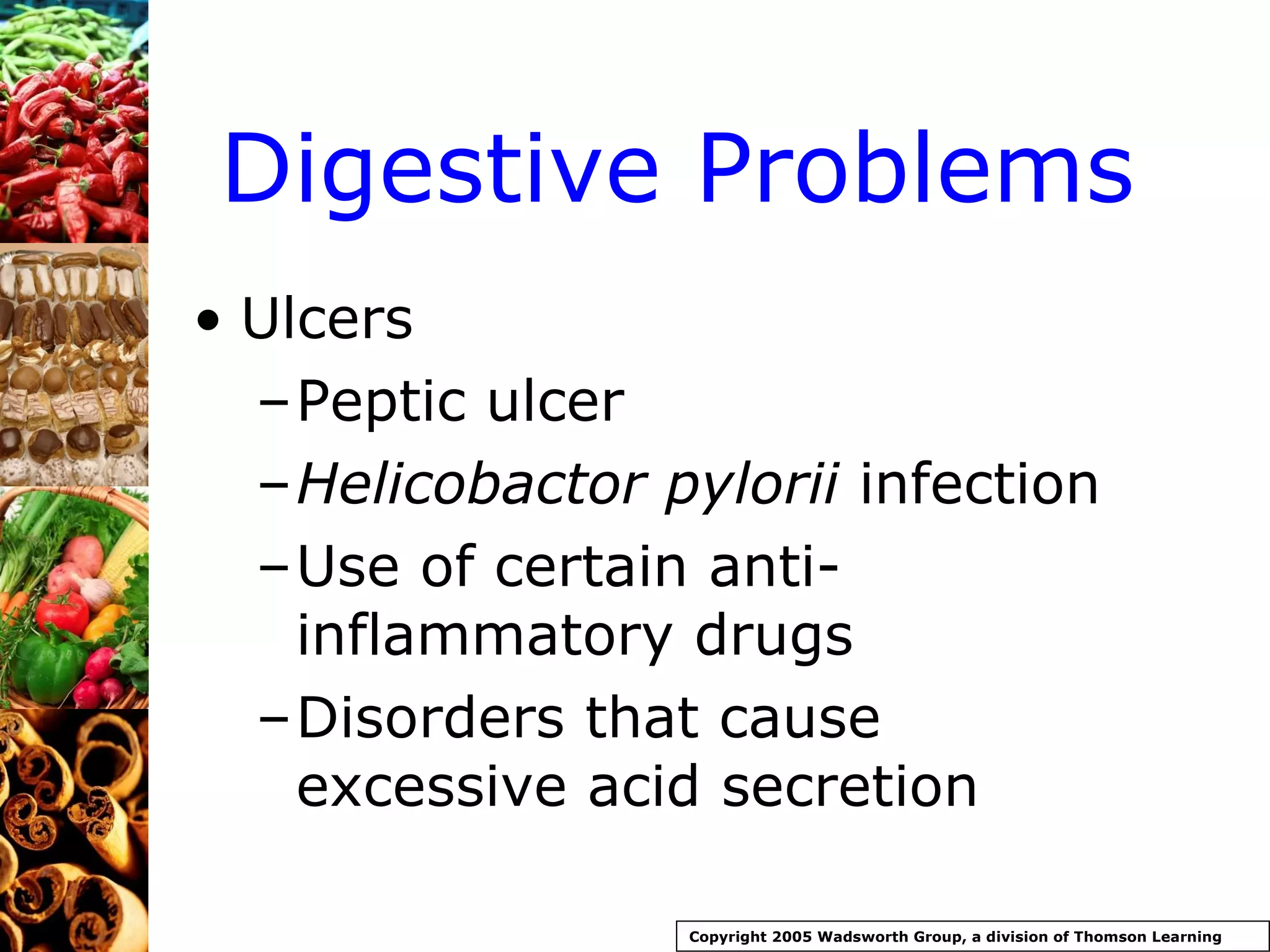 Digestive Problems Ulcers Peptic ulcer Helicobactor pylorii  infection Use of certain anti-inflammatory drugs Disorders that cause excessive acid secretion Copyright 2005 Wadsworth Group, a division of Thomson Learning 