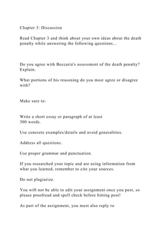 Chapter 3: Discussion
Read Chapter 3 and think about your own ideas about the death
penalty while answering the following questions...
Do you agree with Beccaria's assessment of the death penalty?
Explain.
What portions of his reasoning do you most agree or disagree
with?
Make sure to:
Write a short essay or paragraph of at least
300 words.
Use concrete examples/details and avoid generalities.
Address all questions.
Use proper grammar and punctuation.
If you researched your topic and are using information from
what you learned, remember to cite your sources.
Do not plagiarize.
You will not be able to edit your assignment once you post, so
please proofread and spell check before hitting post!
As part of the assignment, you must also reply to
 