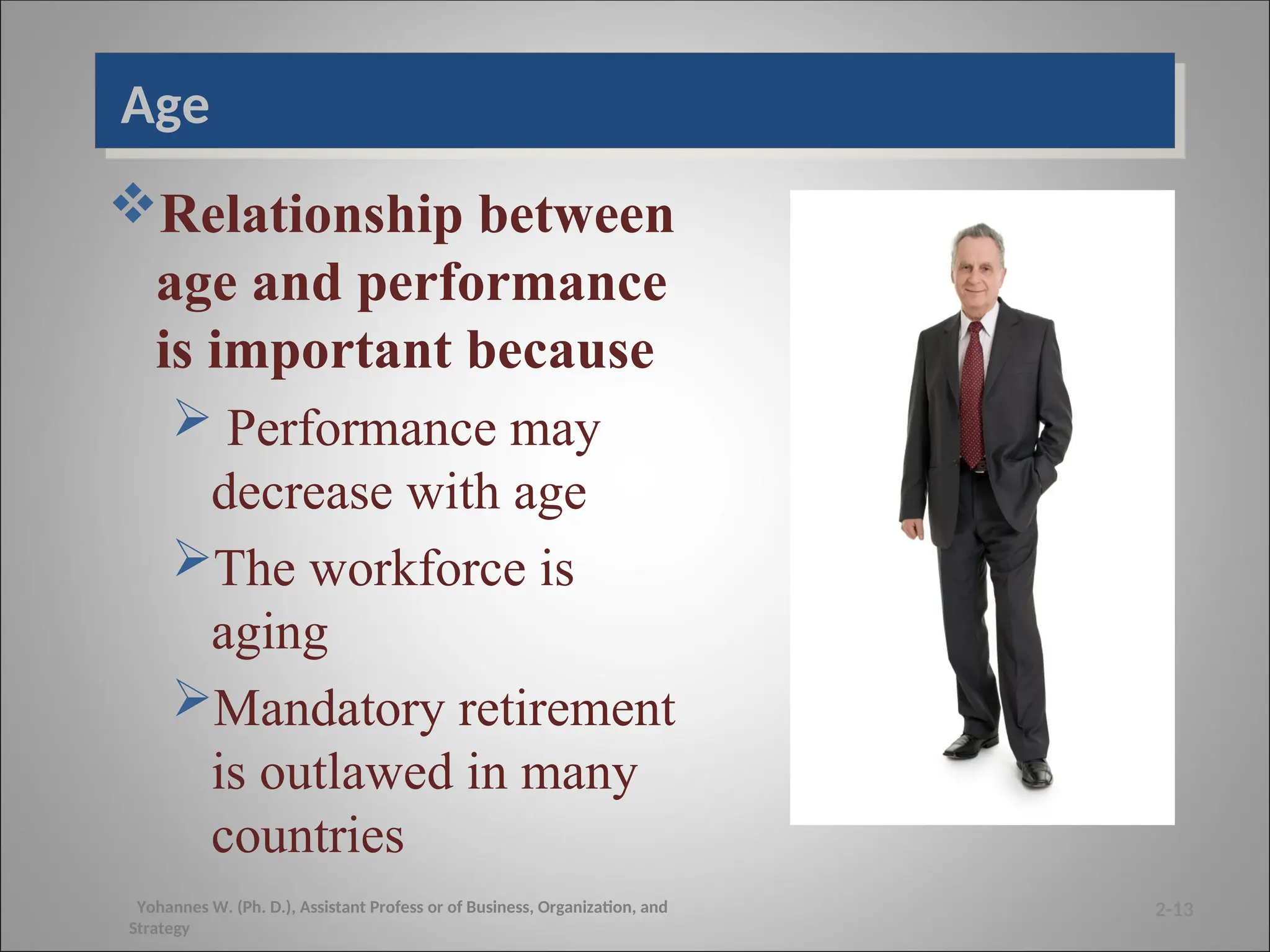 Age
Relationship between
age and performance
is important because
 Performance may
decrease with age
The workforce is
aging
Mandatory retirement
is outlawed in many
countries
2-13
Yohannes W. (Ph. D.), Assistant Profess or of Business, Organization, and
Strategy
 