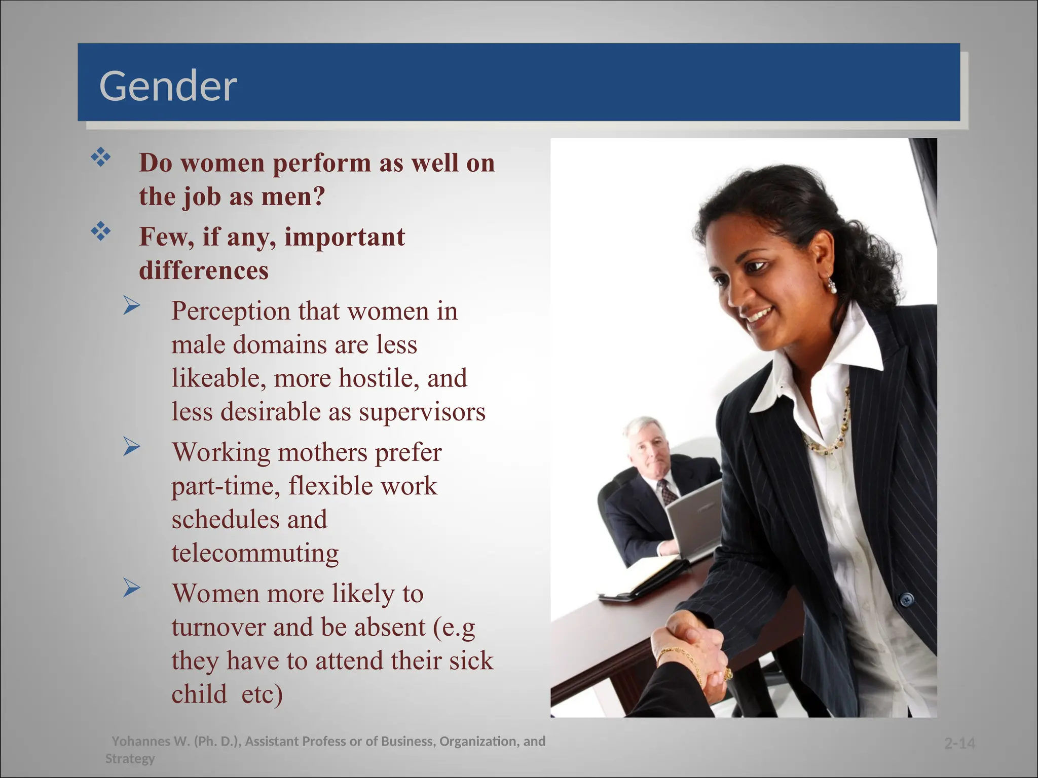 Gender
 Do women perform as well on
the job as men?
 Few, if any, important
differences
 Perception that women in
male domains are less
likeable, more hostile, and
less desirable as supervisors
 Working mothers prefer
part-time, flexible work
schedules and
telecommuting
 Women more likely to
turnover and be absent (e.g
they have to attend their sick
child etc)
2-14
Yohannes W. (Ph. D.), Assistant Profess or of Business, Organization, and
Strategy
 