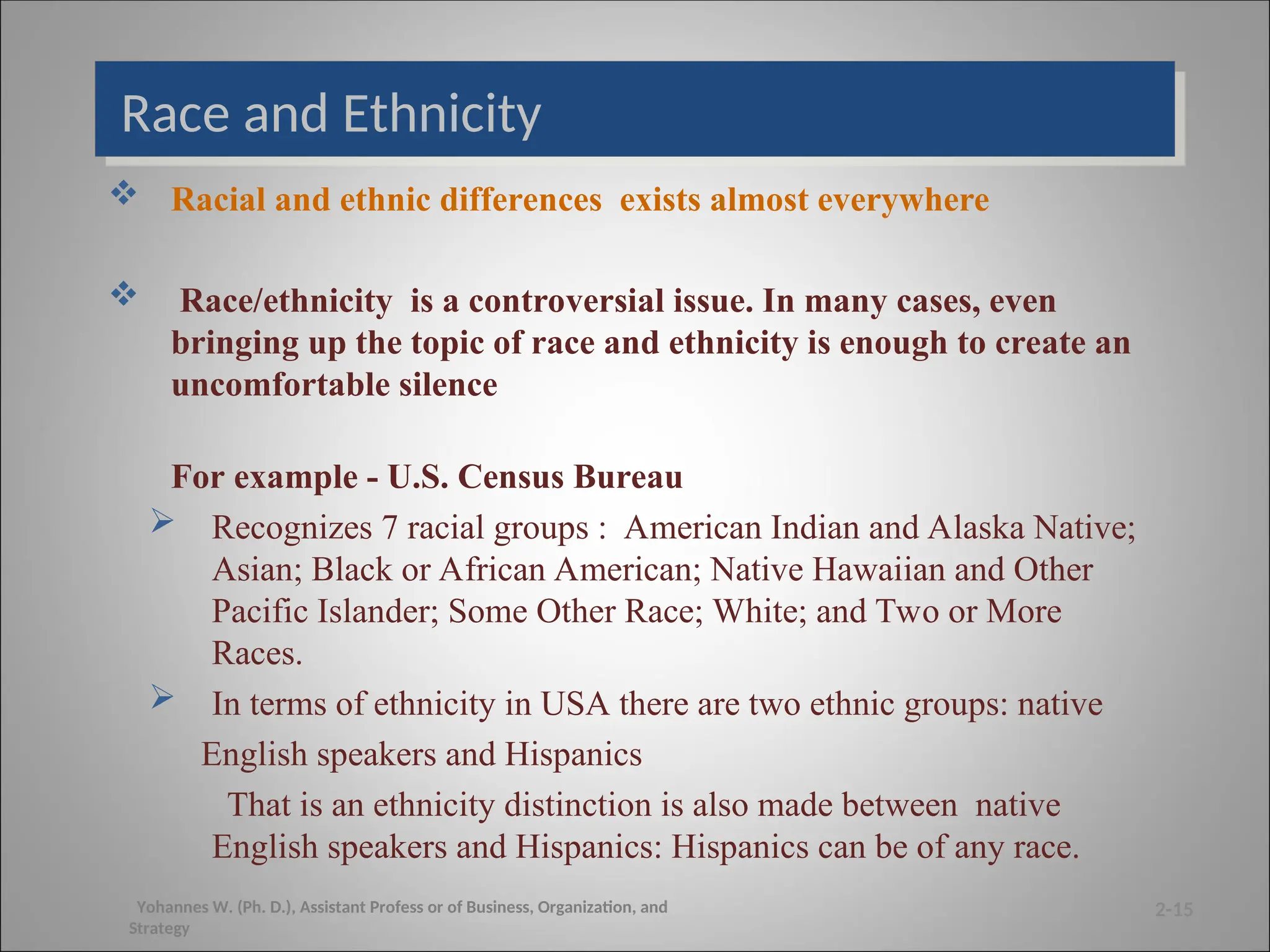 Race and Ethnicity
 Racial and ethnic differences exists almost everywhere
 Race/ethnicity is a controversial issue. In many cases, even
bringing up the topic of race and ethnicity is enough to create an
uncomfortable silence
For example - U.S. Census Bureau
 Recognizes 7 racial groups : American Indian and Alaska Native;
Asian; Black or African American; Native Hawaiian and Other
Pacific Islander; Some Other Race; White; and Two or More
Races.
 In terms of ethnicity in USA there are two ethnic groups: native
English speakers and Hispanics
That is an ethnicity distinction is also made between native
English speakers and Hispanics: Hispanics can be of any race.
2-15
Yohannes W. (Ph. D.), Assistant Profess or of Business, Organization, and
Strategy
 