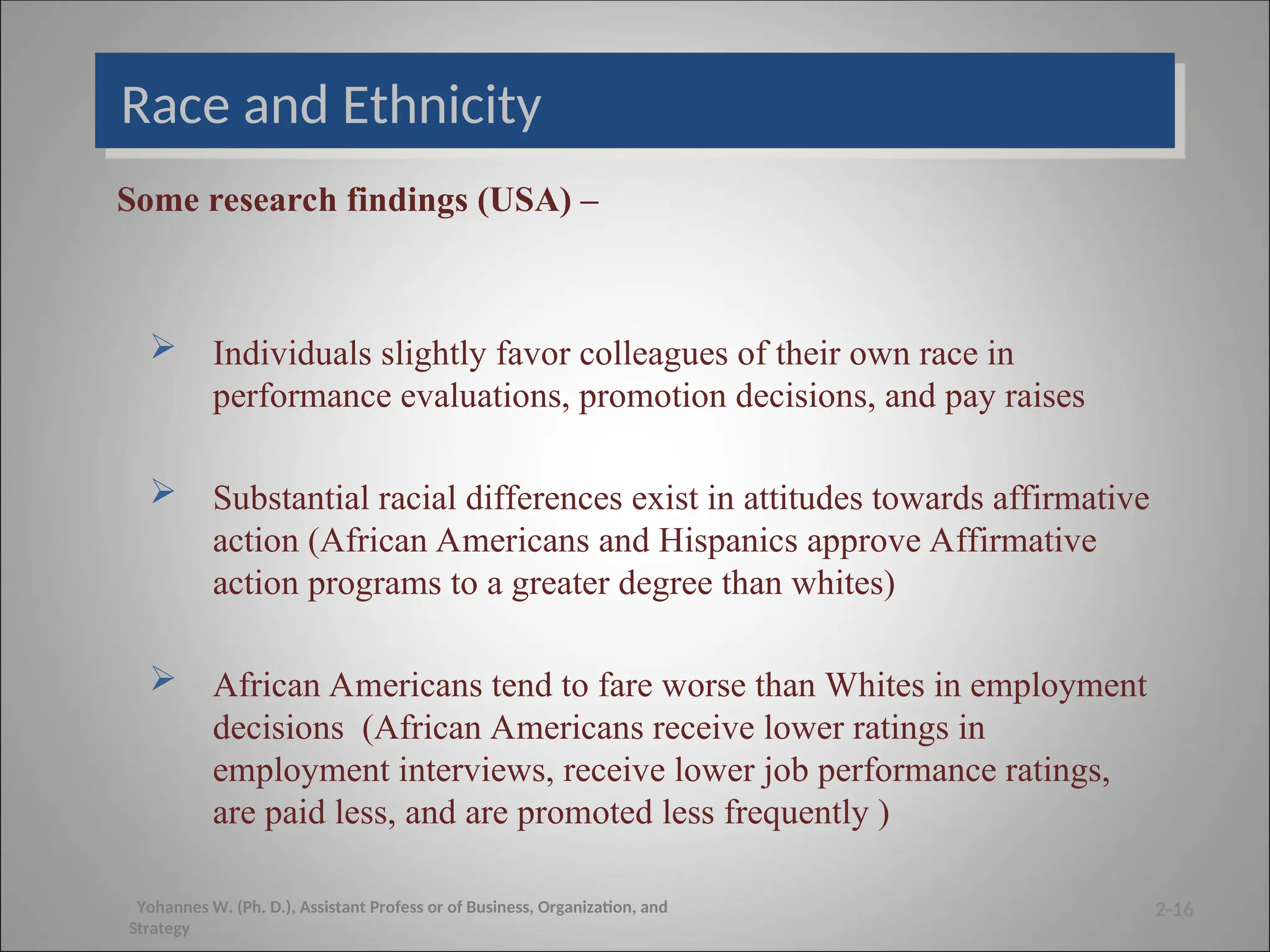 Race and Ethnicity
Some research findings (USA) –
 Individuals slightly favor colleagues of their own race in
performance evaluations, promotion decisions, and pay raises
 Substantial racial differences exist in attitudes towards affirmative
action (African Americans and Hispanics approve Affirmative
action programs to a greater degree than whites)
 African Americans tend to fare worse than Whites in employment
decisions (African Americans receive lower ratings in
employment interviews, receive lower job performance ratings,
are paid less, and are promoted less frequently )
2-16
Yohannes W. (Ph. D.), Assistant Profess or of Business, Organization, and
Strategy
 