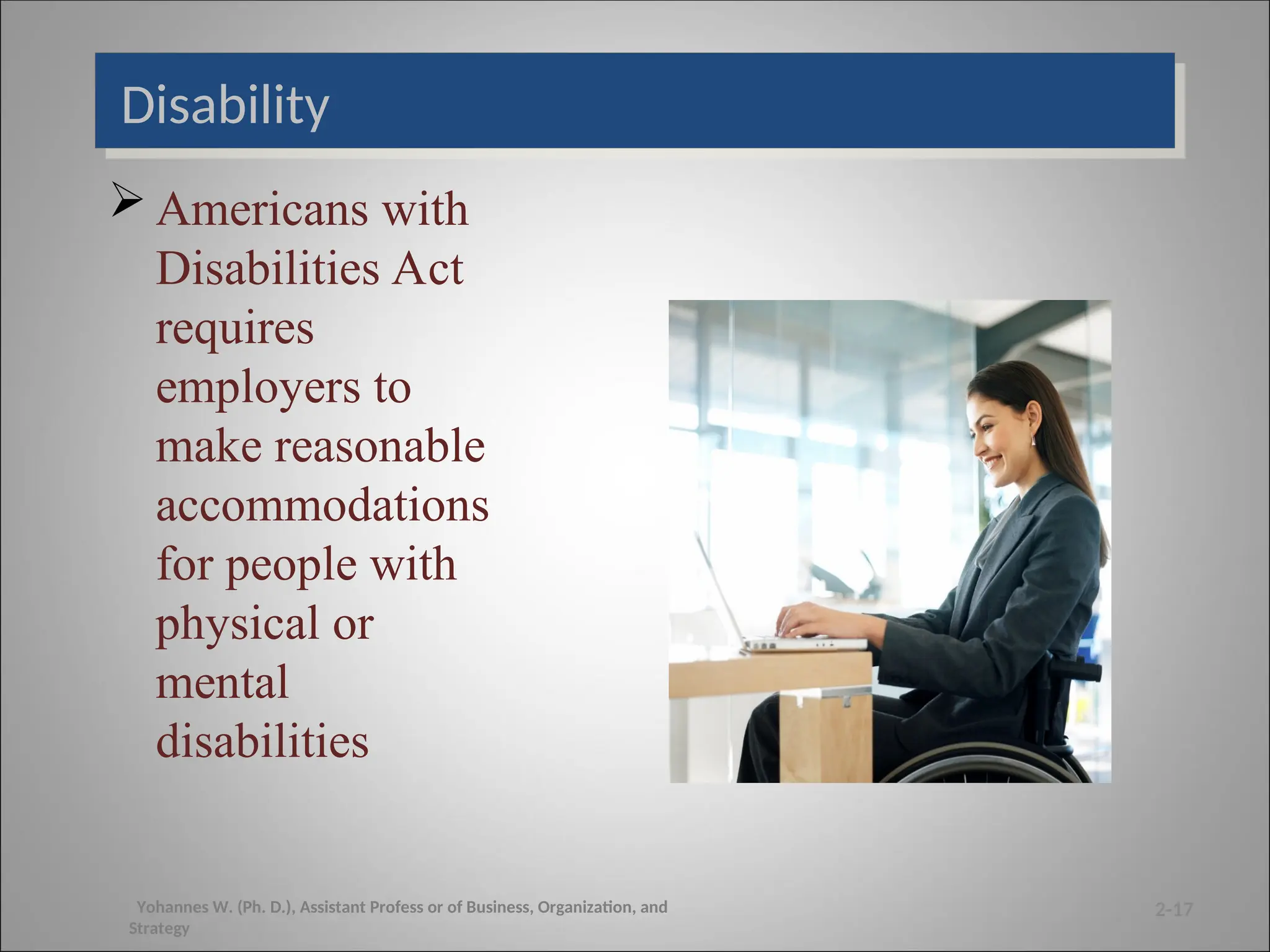 Disability
 Americans with
Disabilities Act
requires
employers to
make reasonable
accommodations
for people with
physical or
mental
disabilities
2-17
Yohannes W. (Ph. D.), Assistant Profess or of Business, Organization, and
Strategy
 