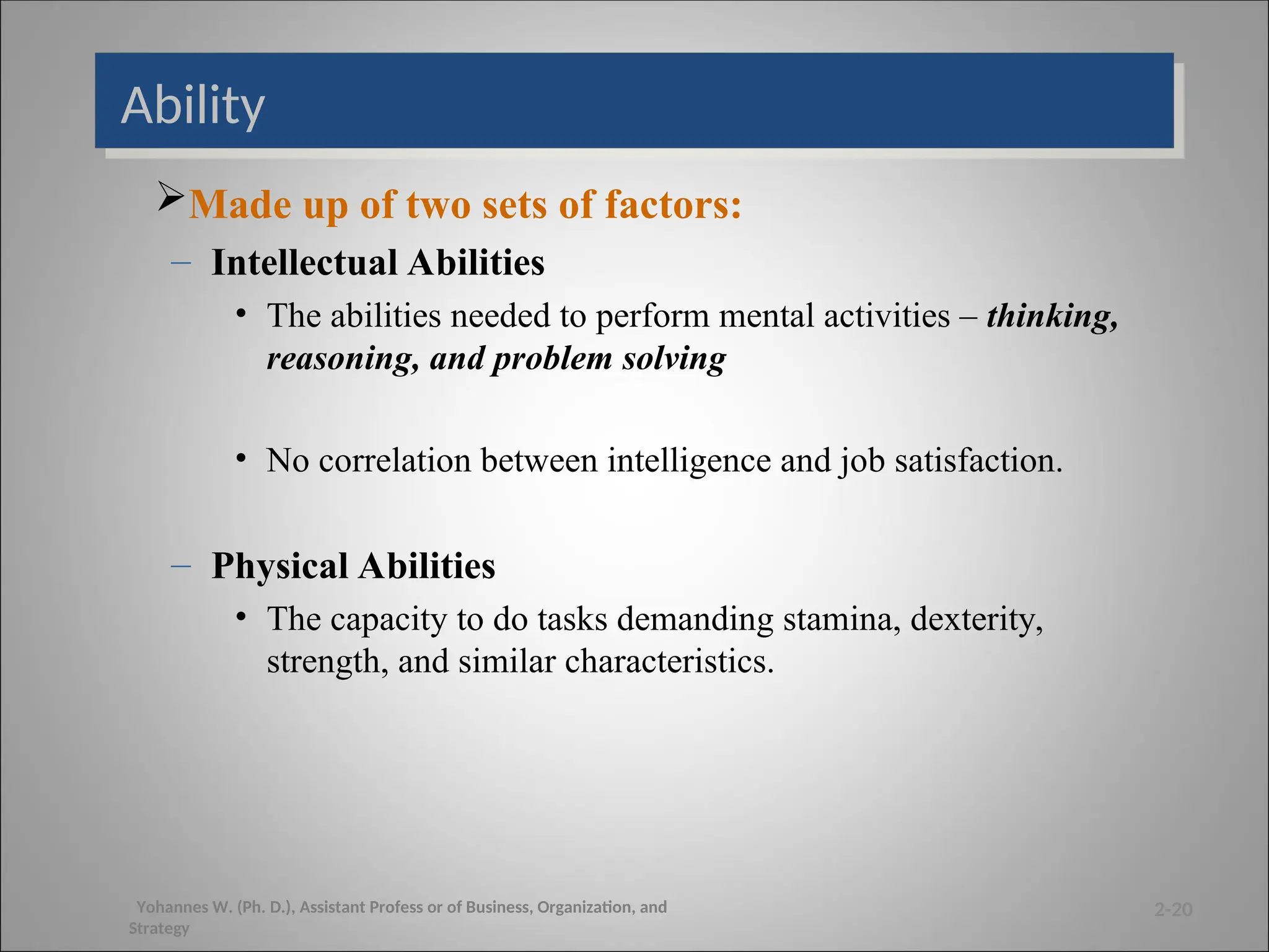 Ability
Made up of two sets of factors:
– Intellectual Abilities
• The abilities needed to perform mental activities – thinking,
reasoning, and problem solving
• No correlation between intelligence and job satisfaction.
– Physical Abilities
• The capacity to do tasks demanding stamina, dexterity,
strength, and similar characteristics.
2-20
Yohannes W. (Ph. D.), Assistant Profess or of Business, Organization, and
Strategy
 