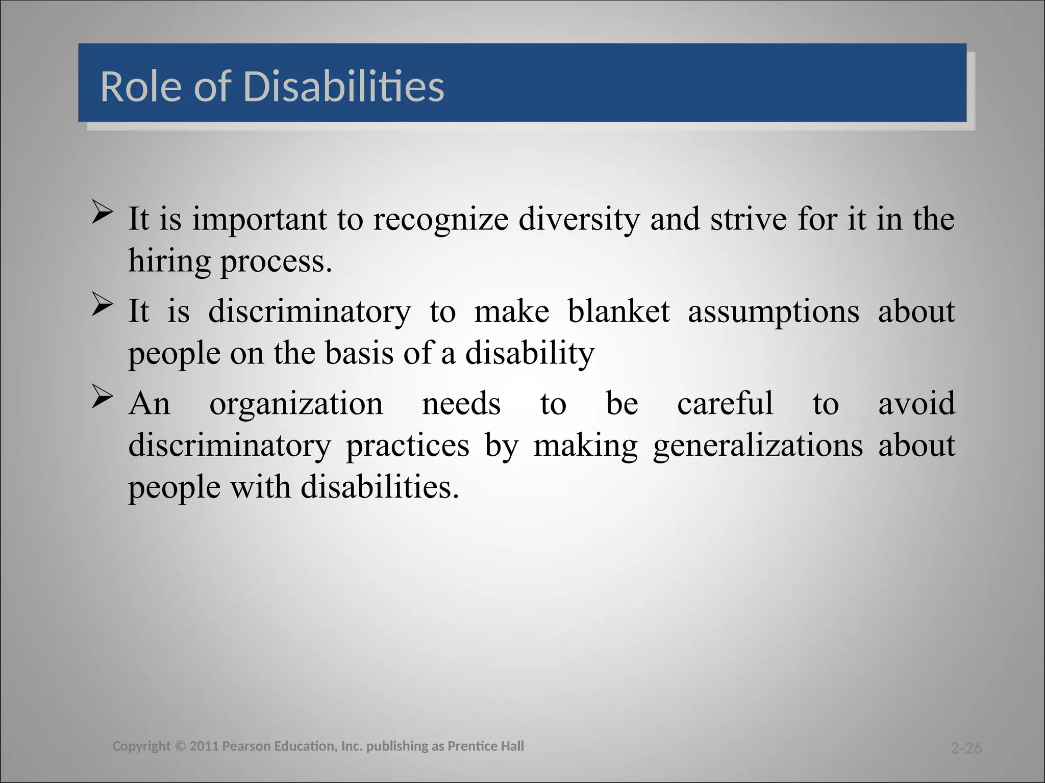 Role of Disabilities
 It is important to recognize diversity and strive for it in the
hiring process.
 It is discriminatory to make blanket assumptions about
people on the basis of a disability
 An organization needs to be careful to avoid
discriminatory practices by making generalizations about
people with disabilities.
2-26
Copyright © 2011 Pearson Education, Inc. publishing as Prentice Hall
 