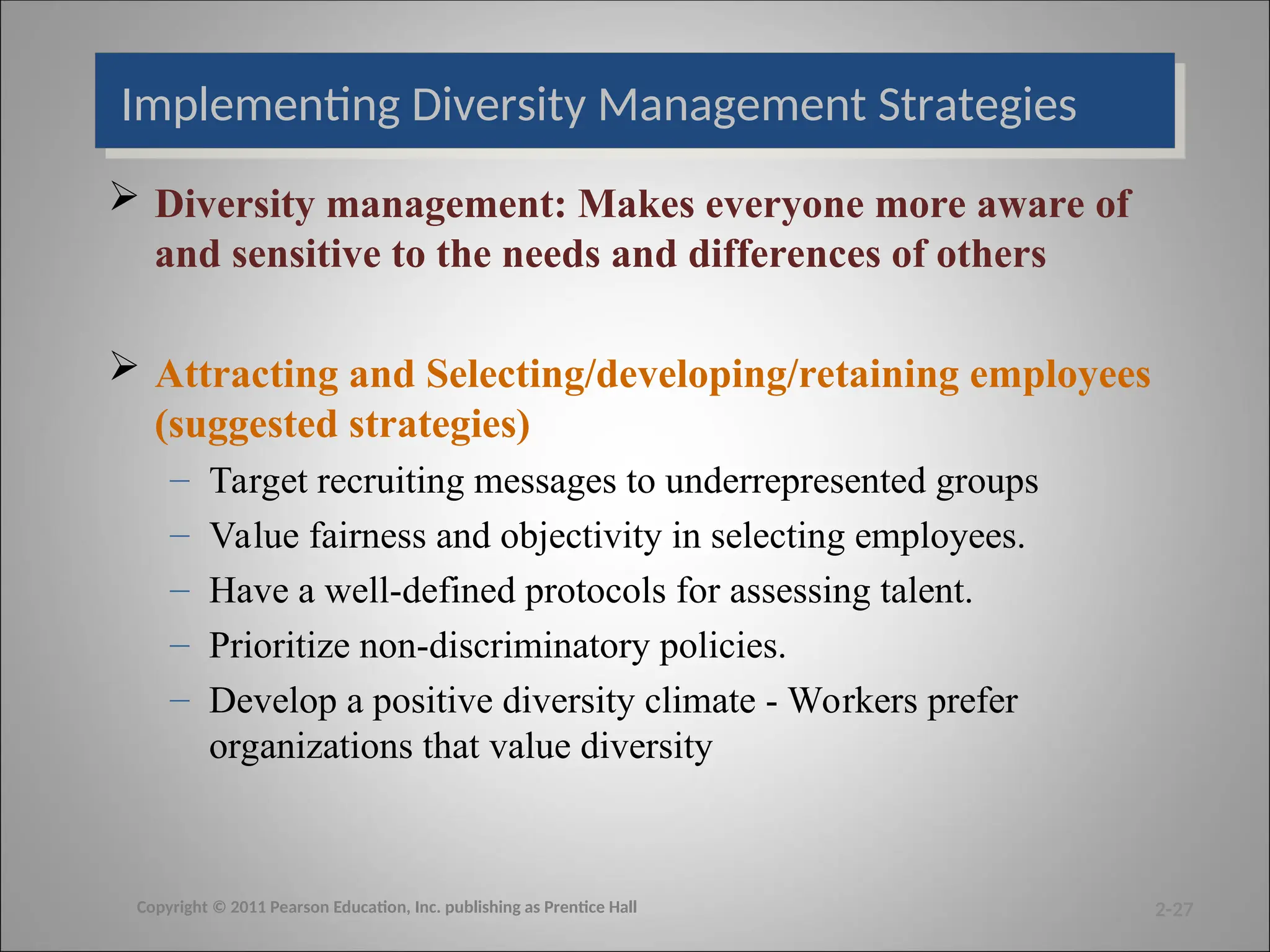 Implementing Diversity Management Strategies
 Diversity management: Makes everyone more aware of
and sensitive to the needs and differences of others
 Attracting and Selecting/developing/retaining employees
(suggested strategies)
– Target recruiting messages to underrepresented groups
– Value fairness and objectivity in selecting employees.
– Have a well-defined protocols for assessing talent.
– Prioritize non-discriminatory policies.
– Develop a positive diversity climate - Workers prefer
organizations that value diversity
2-27
Copyright © 2011 Pearson Education, Inc. publishing as Prentice Hall
 