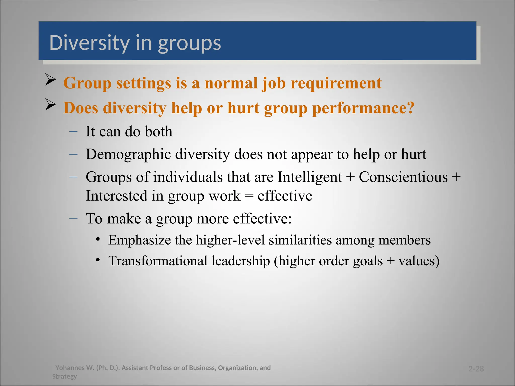 Diversity in groups
 Group settings is a normal job requirement
 Does diversity help or hurt group performance?
– It can do both
– Demographic diversity does not appear to help or hurt
– Groups of individuals that are Intelligent + Conscientious +
Interested in group work = effective
– To make a group more effective:
• Emphasize the higher-level similarities among members
• Transformational leadership (higher order goals + values)
2-28
Yohannes W. (Ph. D.), Assistant Profess or of Business, Organization, and
Strategy
 