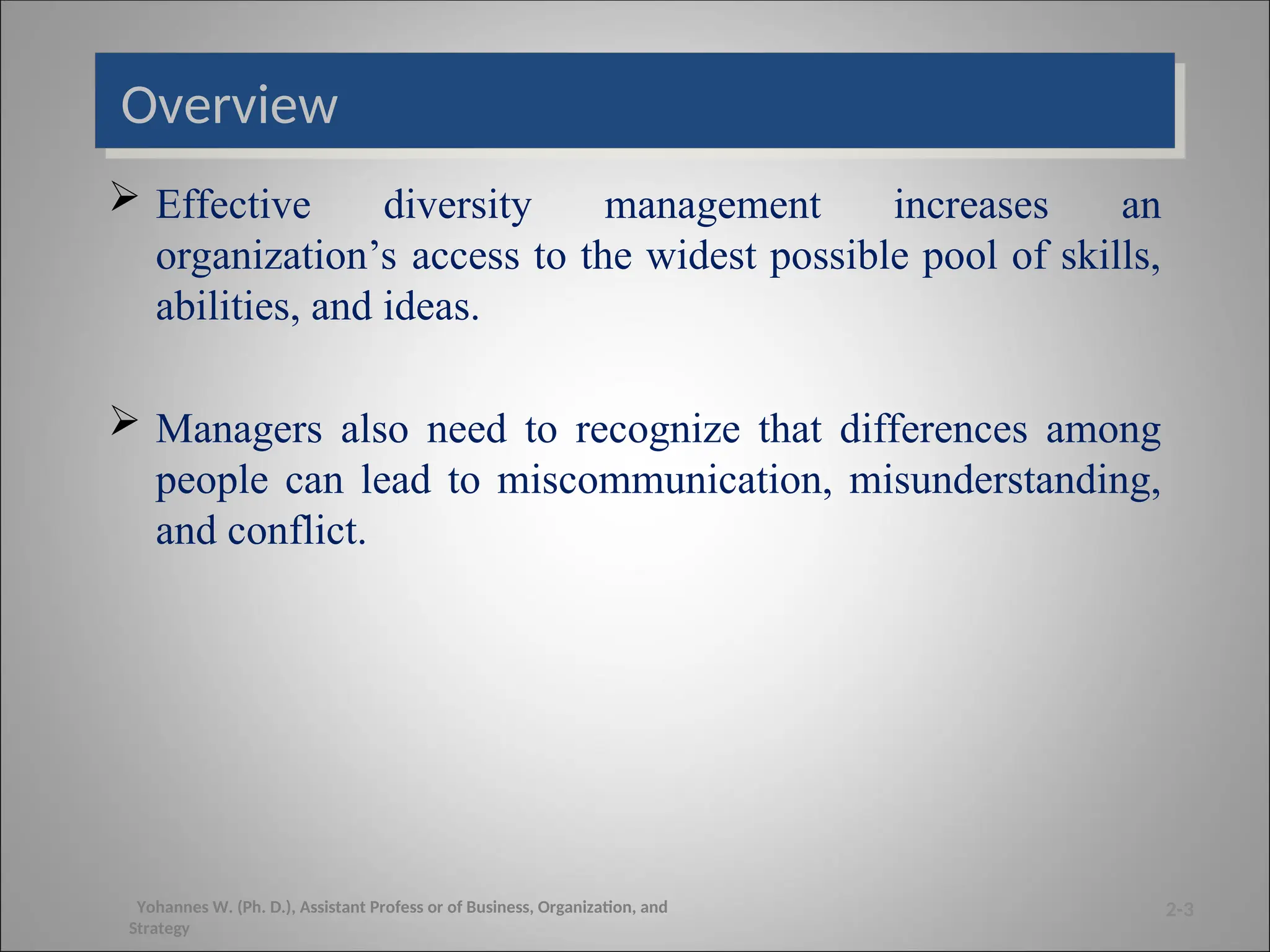 Overview
 Effective diversity management increases an
organization’s access to the widest possible pool of skills,
abilities, and ideas.
 Managers also need to recognize that differences among
people can lead to miscommunication, misunderstanding,
and conflict.
2-3
Yohannes W. (Ph. D.), Assistant Profess or of Business, Organization, and
Strategy
 