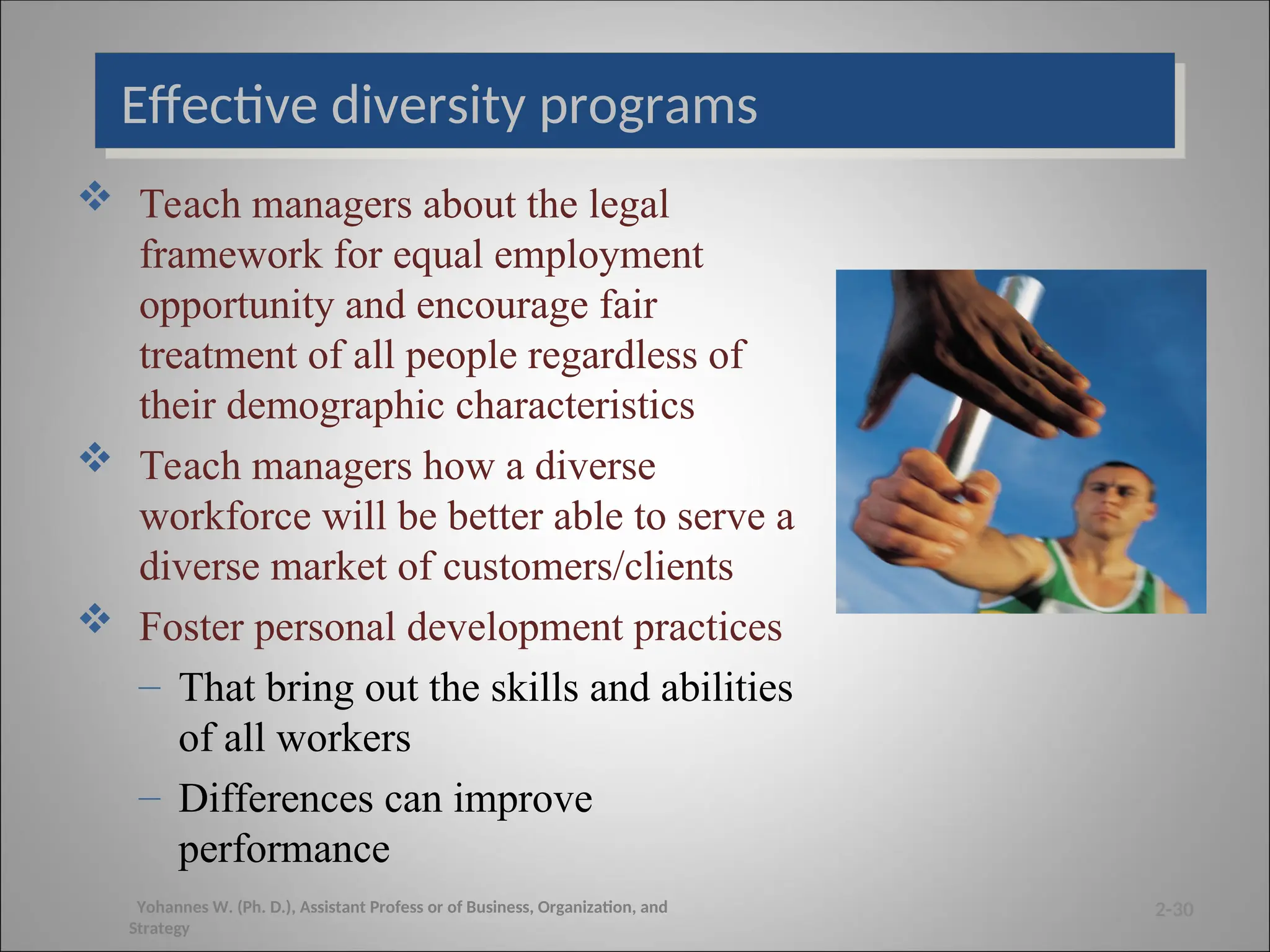 Effective diversity programs
 Teach managers about the legal
framework for equal employment
opportunity and encourage fair
treatment of all people regardless of
their demographic characteristics
 Teach managers how a diverse
workforce will be better able to serve a
diverse market of customers/clients
 Foster personal development practices
– That bring out the skills and abilities
of all workers
– Differences can improve
performance
2-30
Yohannes W. (Ph. D.), Assistant Profess or of Business, Organization, and
Strategy
 