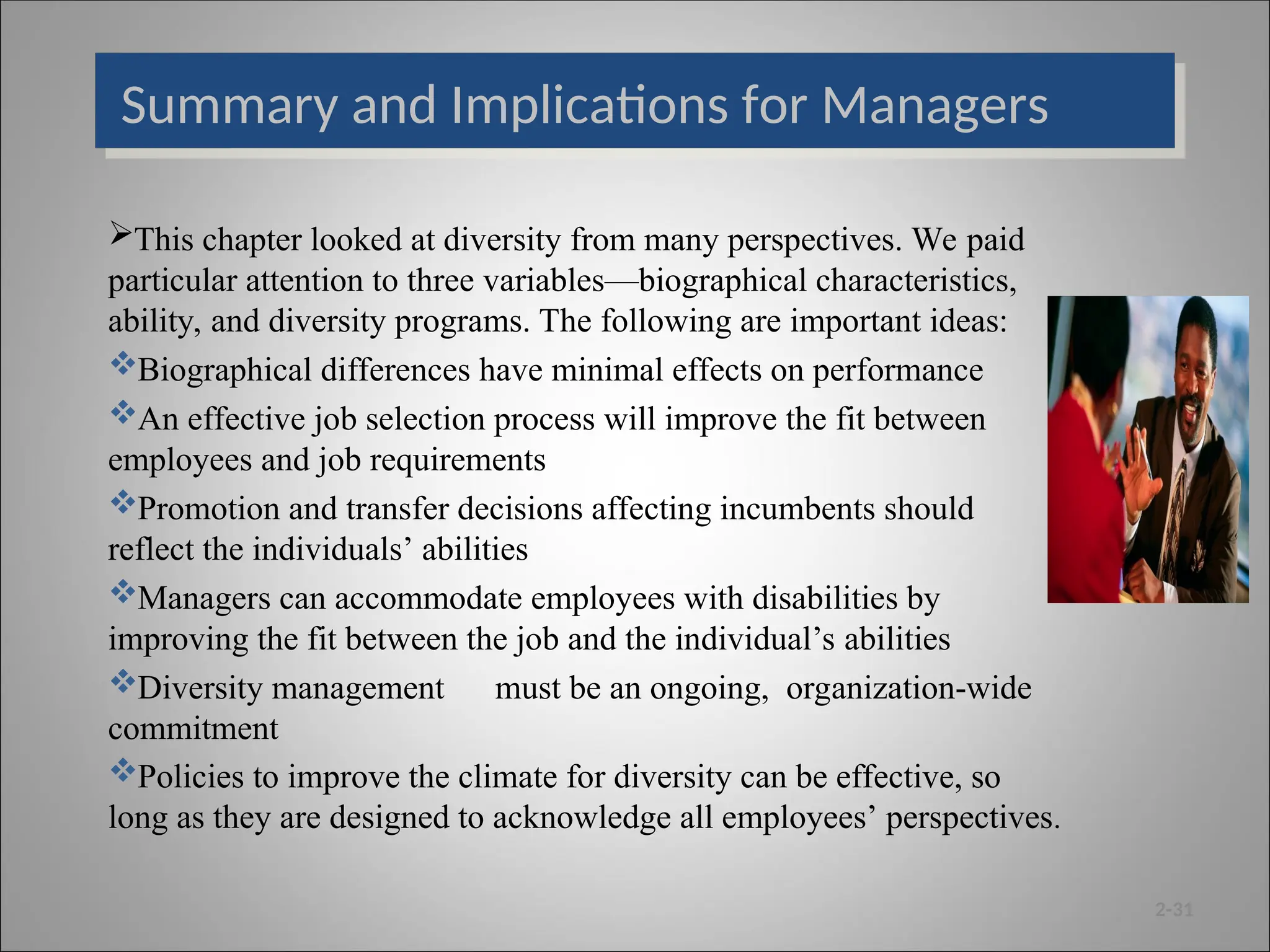Summary and Implications for Managers
This chapter looked at diversity from many perspectives. We paid
particular attention to three variables—biographical characteristics,
ability, and diversity programs. The following are important ideas:
Biographical differences have minimal effects on performance
An effective job selection process will improve the fit between
employees and job requirements
Promotion and transfer decisions affecting incumbents should
reflect the individuals’ abilities
Managers can accommodate employees with disabilities by
improving the fit between the job and the individual’s abilities
Diversity management must be an ongoing, organization-wide
commitment
Policies to improve the climate for diversity can be effective, so
long as they are designed to acknowledge all employees’ perspectives.
2-31
 