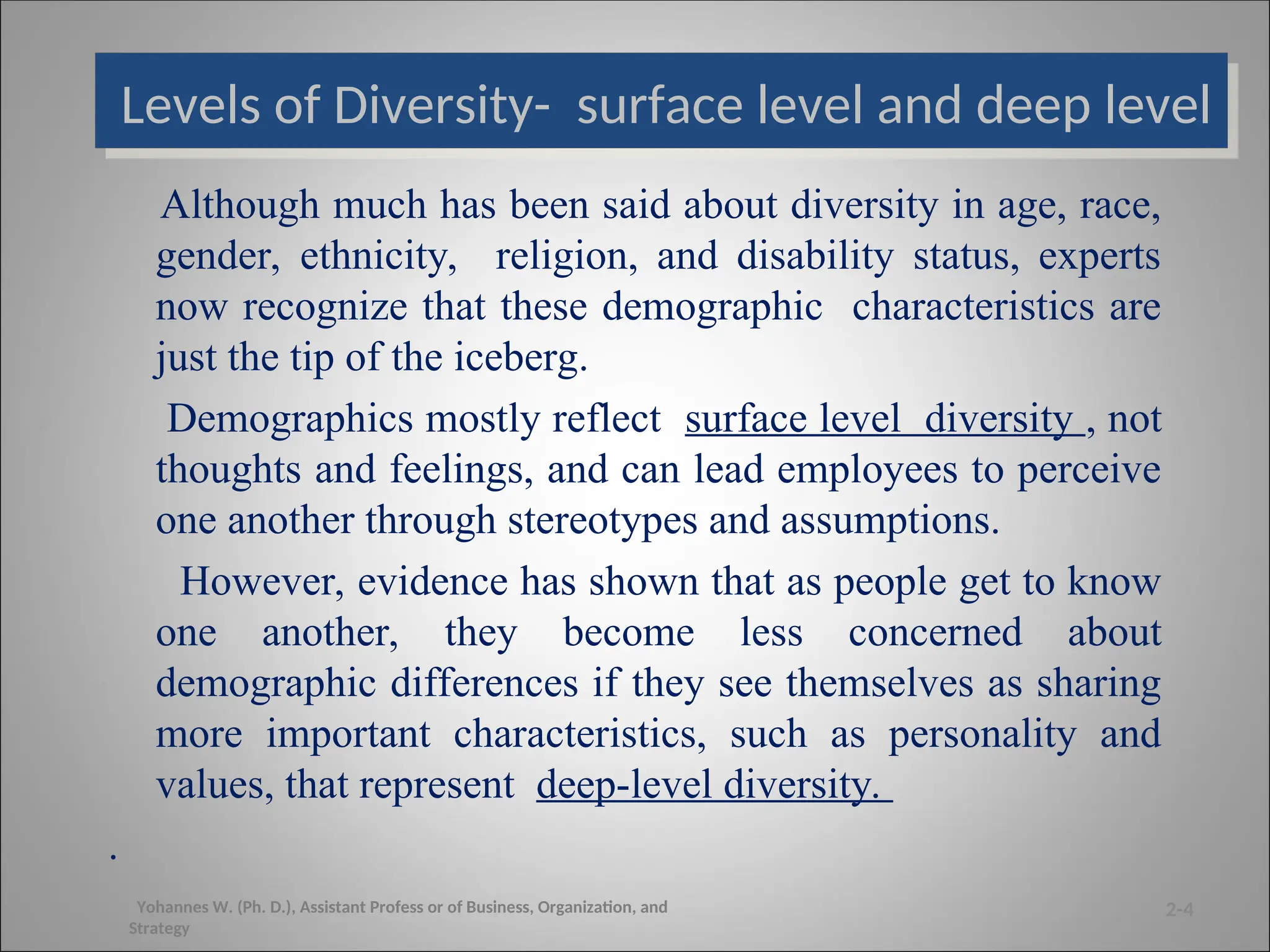Levels of Diversity- surface level and deep level
Although much has been said about diversity in age, race,
gender, ethnicity, religion, and disability status, experts
now recognize that these demographic characteristics are
just the tip of the iceberg.
Demographics mostly reflect surface level diversity , not
thoughts and feelings, and can lead employees to perceive
one another through stereotypes and assumptions.
However, evidence has shown that as people get to know
one another, they become less concerned about
demographic differences if they see themselves as sharing
more important characteristics, such as personality and
values, that represent deep-level diversity.
.
2-4
Yohannes W. (Ph. D.), Assistant Profess or of Business, Organization, and
Strategy
 