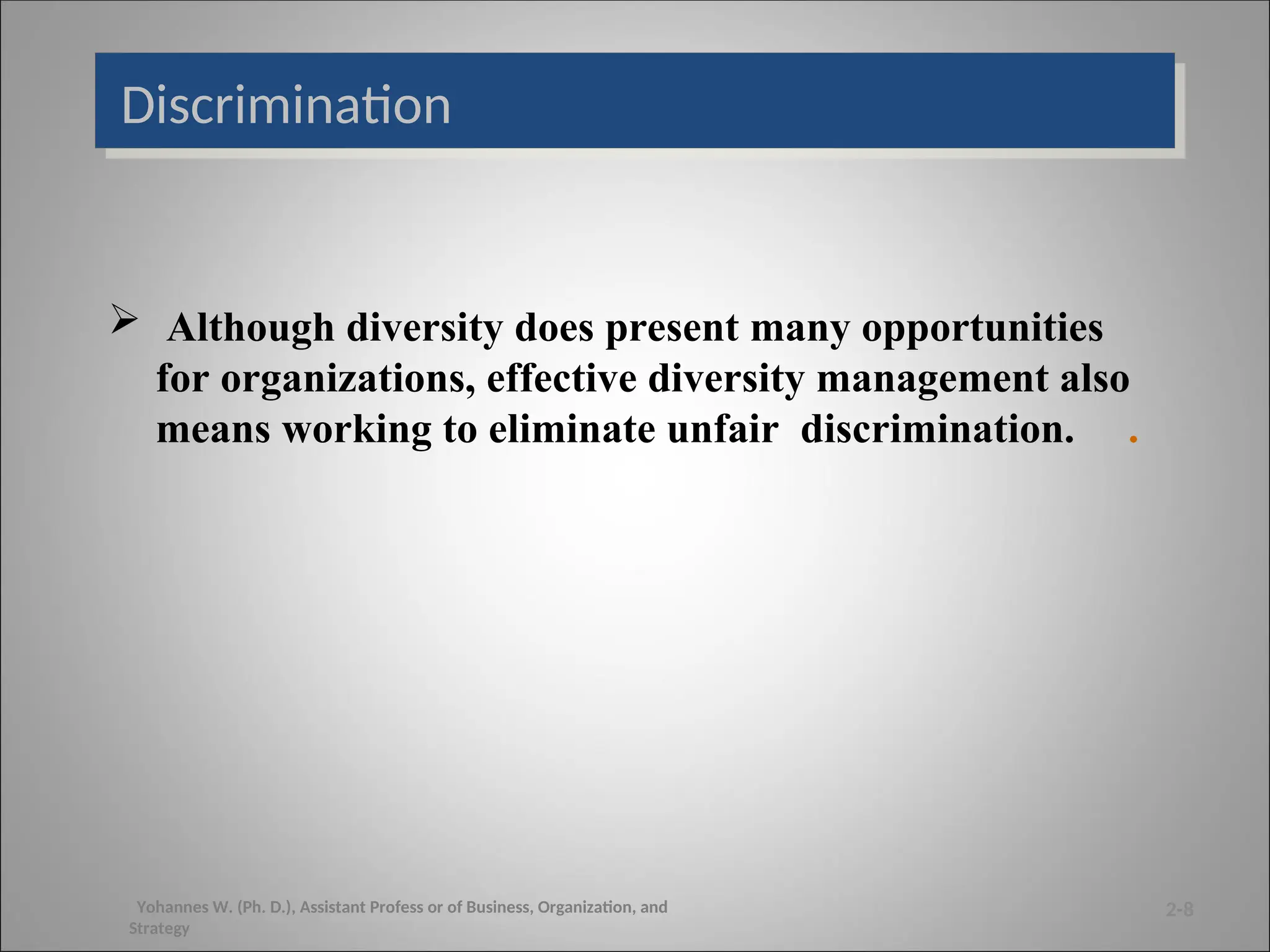 Discrimination
 Although diversity does present many opportunities
for organizations, effective diversity management also
means working to eliminate unfair discrimination. .
2-8
Yohannes W. (Ph. D.), Assistant Profess or of Business, Organization, and
Strategy
 