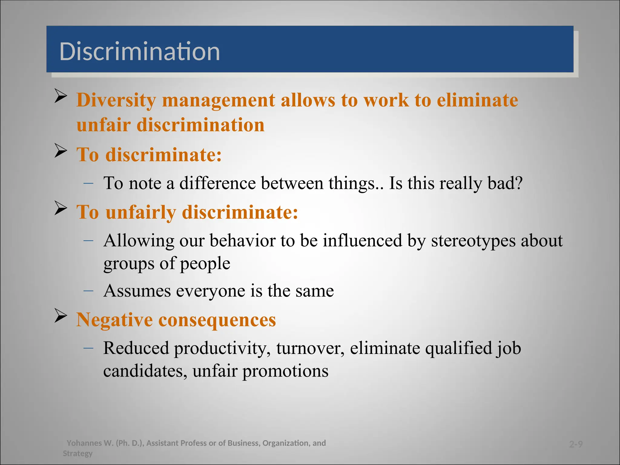 Discrimination
 Diversity management allows to work to eliminate
unfair discrimination
 To discriminate:
– To note a difference between things.. Is this really bad?
 To unfairly discriminate:
– Allowing our behavior to be influenced by stereotypes about
groups of people
– Assumes everyone is the same
 Negative consequences
– Reduced productivity, turnover, eliminate qualified job
candidates, unfair promotions
2-9
Yohannes W. (Ph. D.), Assistant Profess or of Business, Organization, and
Strategy
 