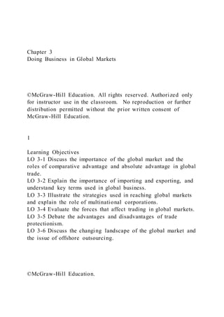 Chapter 3
Doing Business in Global Markets
©McGraw-Hill Education. All rights reserved. Authorized only
for instructor use in the classroom. No reproduction or further
distribution permitted without the prior written consent of
McGraw-Hill Education.
1
Learning Objectives
LO 3-1 Discuss the importance of the global market and the
roles of comparative advantage and absolute advantage in global
trade.
LO 3-2 Explain the importance of importing and exporting, and
understand key terms used in global business.
LO 3-3 Illustrate the strategies used in reaching global markets
and explain the role of multinational corporations.
LO 3-4 Evaluate the forces that affect trading in global markets.
LO 3-5 Debate the advantages and disadvantages of trade
protectionism.
LO 3-6 Discuss the changing landscape of the global market and
the issue of offshore outsourcing.
©McGraw-Hill Education.
 