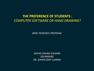 THE PREFERENCE OF STUDENTS : 
COMPUTER SOFTWARE OR HAND DRAWING? 
BRIEF RESEARCH PROPOSAL 
MOHD SYAHMI SUHAIMI 
2014466482 
DR. JOHAN EDDY LUARAN 
 