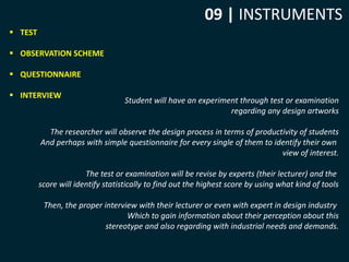 09 | INSTRUMENTS 
 TEST 
 OBSERVATION SCHEME 
 QUESTIONNAIRE 
 INTERVIEW 
Student will have an experiment through test or examination 
regarding any design artworks 
The researcher will observe the design process in terms of productivity of students 
And perhaps with simple questionnaire for every single of them to identify their own 
view of interest. 
The test or examination will be revise by experts (their lecturer) and the 
score will identify statistically to find out the highest score by using what kind of tools 
Then, the proper interview with their lecturer or even with expert in design industry 
Which to gain information about their perception about this 
stereotype and also regarding with industrial needs and demands. 
 