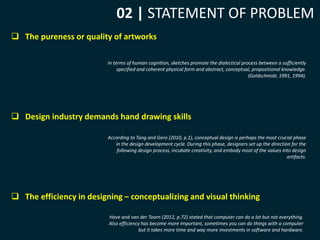 02 | STATEMENT OF PROBLEM 
 The pureness or quality of artworks 
In terms of human cognition, sketches promote the dialectical process between a sufficiently 
specified and coherent physical form and abstract, conceptual, propositional knowledge. 
 Design industry demands hand drawing skills 
(Goldschmidr, 1991, 1994). 
According to Tang and Gero (2010, p.1), conceptual design is perhaps the most crucial phase 
in the design development cycle. During this phase, designers set up the direction for the 
following design process, incubate creativity, and embody most of the values into design 
 The efficiency in designing – conceptualizing and visual thinking 
artifacts. 
Have and van der Toorn (2012, p.72) stated that computer can do a lot but not everything. 
Also efficiency has become more important, sometimes you can do things with a computer 
but it takes more time and way more investments in software and hardware. 
 