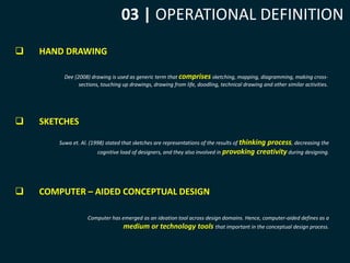 03 | OPERATIONAL DEFINITION 
 HAND DRAWING 
Dee (2008) drawing is used as generic term that comprises sketching, mapping, diagramming, making cross-sections, 
 SKETCHES 
touching up drawings, drawing from life, doodling, technical drawing and other similar activities. 
Suwa et. Al. (1998) stated that sketches are representations of the results of thinking process, decreasing the 
cognitive load of designers, and they also involved in provoking creativity during designing. 
 COMPUTER – AIDED CONCEPTUAL DESIGN 
Computer has emerged as an ideation tool across design domains. Hence, computer-aided defines as a 
medium or technology tools that important in the conceptual design process. 
 
