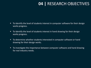 04 | RESEARCH OBJECTIVES 
 To identify the level of students interest in computer software for their design 
works progress. 
 To identify the level of students interest in hand drawing for their design 
works progress. 
 To determine whether students interested in computer software or hand 
drawing for their design works. 
 To investigate the importance between computer software and hand drawing 
for real industry needs. 
 