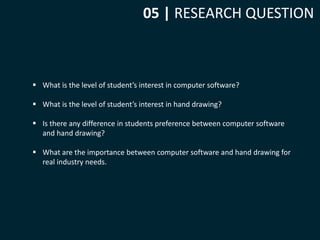 05 | RESEARCH QUESTION 
 What is the level of student’s interest in computer software? 
 What is the level of student’s interest in hand drawing? 
 Is there any difference in students preference between computer software 
and hand drawing? 
 What are the importance between computer software and hand drawing for 
real industry needs. 
 