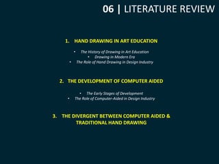 06 | LITERATURE REVIEW 
1. HAND DRAWING IN ART EDUCATION 
• The History of Drawing in Art Education 
• Drawing in Modern Era 
• The Role of Hand Drawing in Design Industry 
2. THE DEVELOPMENT OF COMPUTER AIDED 
• The Early Stages of Development 
• The Role of Computer-Aided in Design Industry 
3. THE DIVERGENT BETWEEN COMPUTER AIDED & 
TRADITIONAL HAND DRAWING 
 