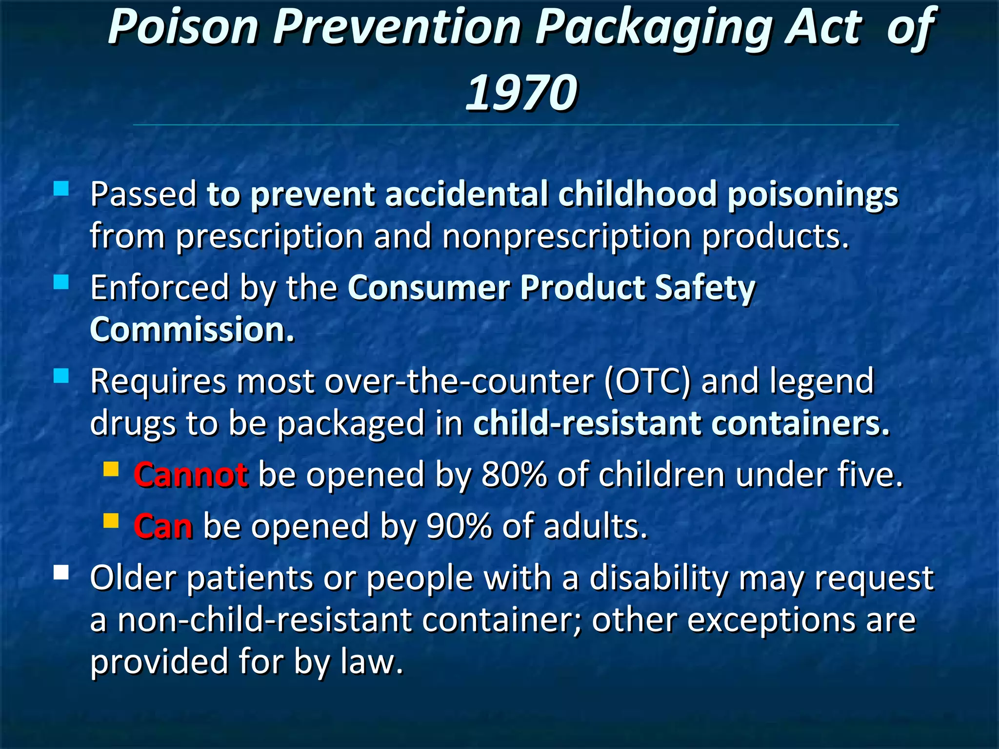Poison Prevention Packaging Act of
                    1970
   Passed to prevent accidental childhood poisonings
    from prescription and nonprescription products.
   Enforced by the Consumer Product Safety
    Commission.
   Requires most over-the-counter (OTC) and legend
    drugs to be packaged in child-resistant containers.
      Cannot be opened by 80% of children under five.

      Can be opened by 90% of adults.

   Older patients or people with a disability may request
    a non-child-resistant container; other exceptions are
    provided for by law.
 