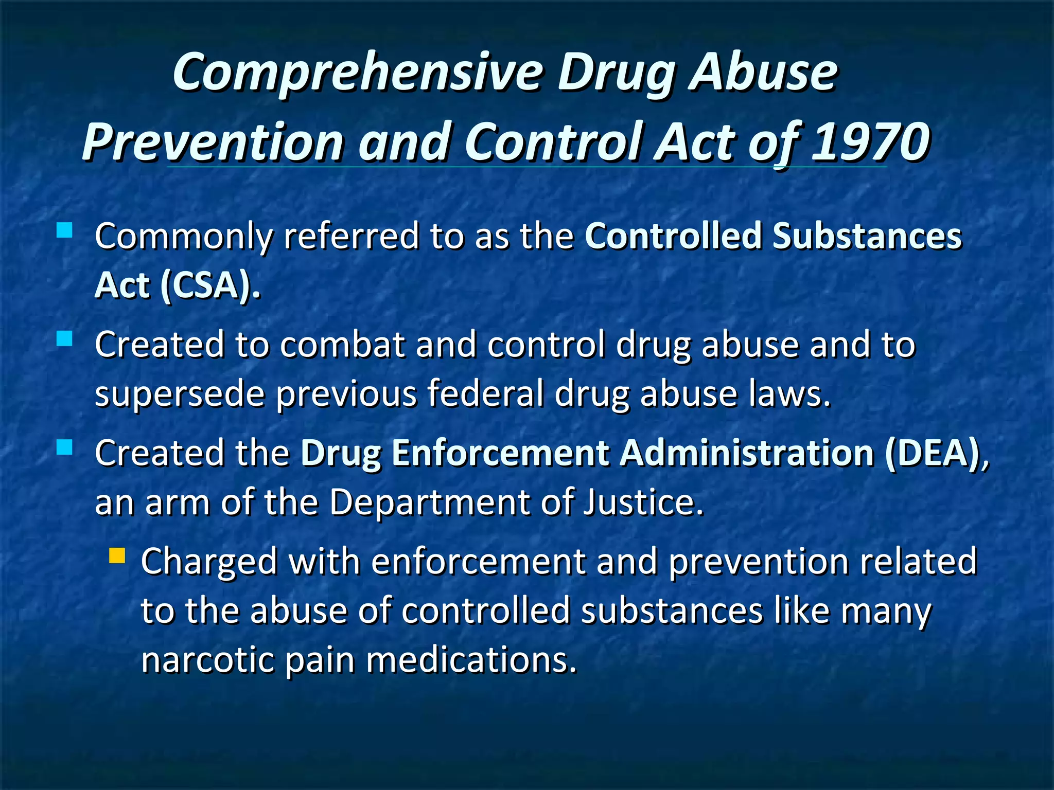 Comprehensive Drug Abuse
    Prevention and Control Act of 1970
   Commonly referred to as the Controlled Substances
    Act (CSA).
   Created to combat and control drug abuse and to
    supersede previous federal drug abuse laws.
   Created the Drug Enforcement Administration (DEA),
    an arm of the Department of Justice.
      Charged with enforcement and prevention related

       to the abuse of controlled substances like many
       narcotic pain medications.
 