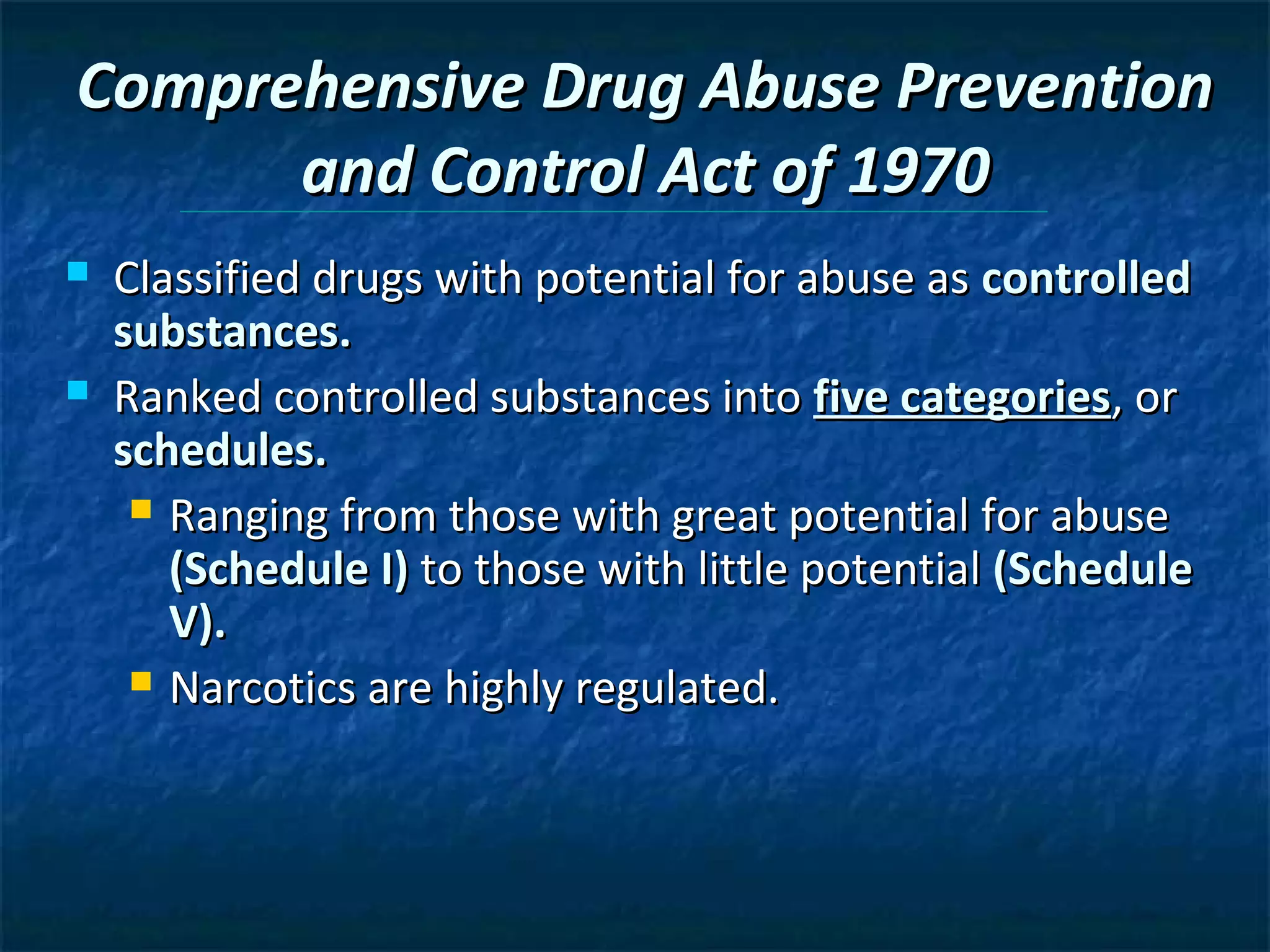 Comprehensive Drug Abuse Prevention
      and Control Act of 1970
   Classified drugs with potential for abuse as controlled
    substances.
   Ranked controlled substances into five categories, or
    schedules.
      Ranging from those with great potential for abuse
       (Schedule I) to those with little potential (Schedule
       V).
      Narcotics are highly regulated.
 