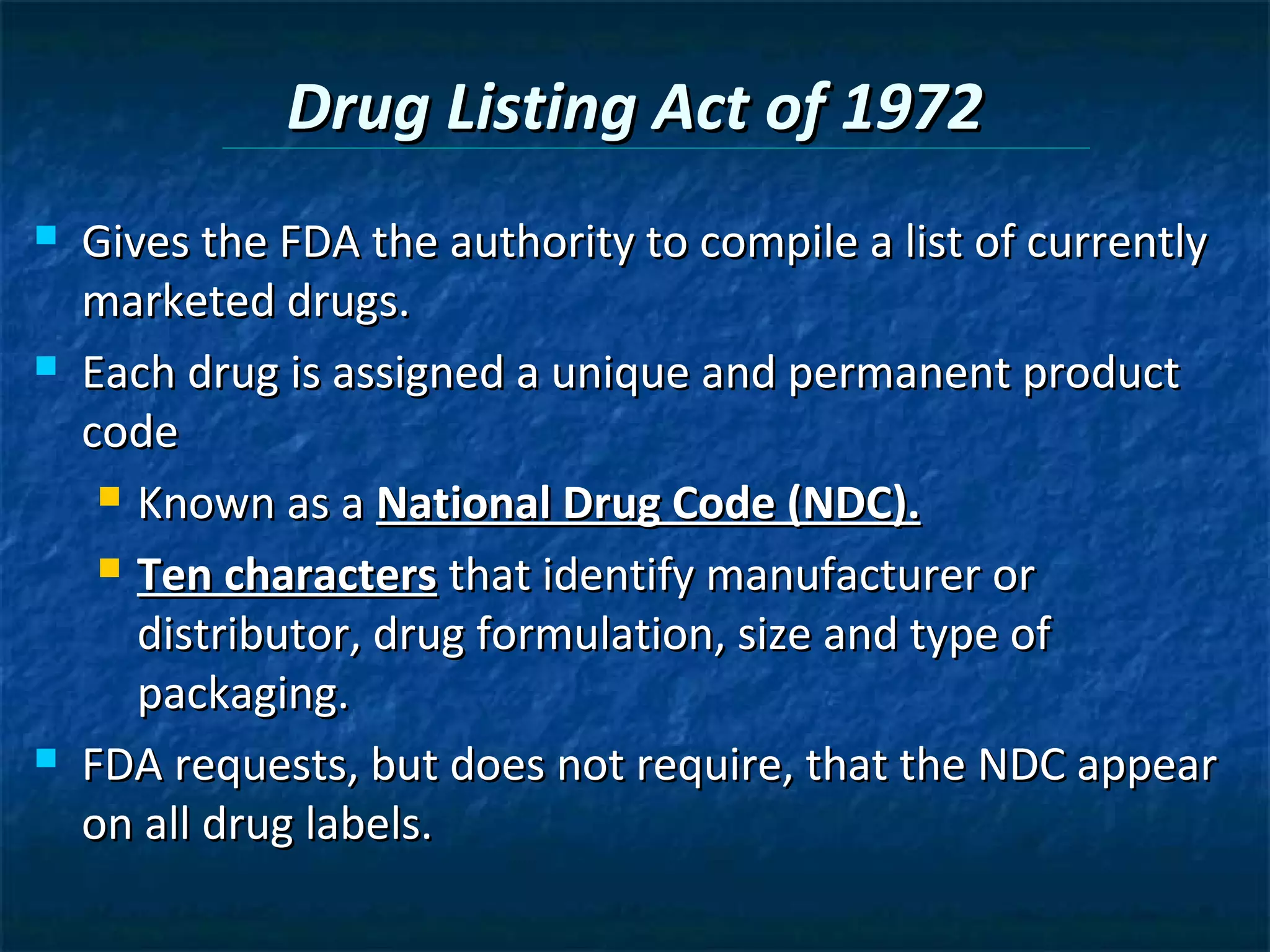 Drug Listing Act of 1972
   Gives the FDA the authority to compile a list of currently
    marketed drugs.
   Each drug is assigned a unique and permanent product
    code
      Known as a National Drug Code (NDC).

      Ten characters that identify manufacturer or

       distributor, drug formulation, size and type of
       packaging.
   FDA requests, but does not require, that the NDC appear
    on all drug labels.
 