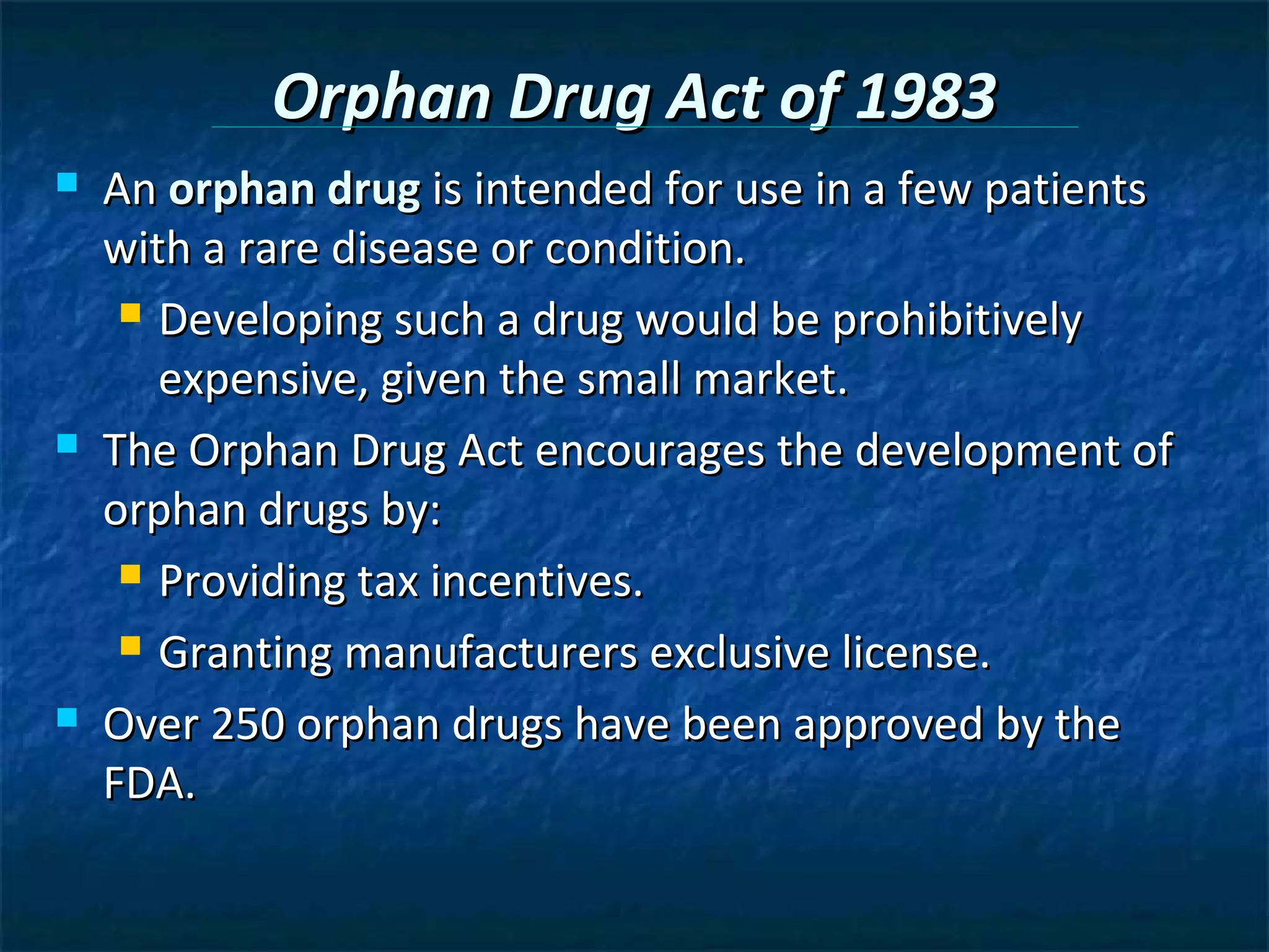 Orphan Drug Act of 1983
   An orphan drug is intended for use in a few patients
    with a rare disease or condition.
      Developing such a drug would be prohibitively

       expensive, given the small market.
   The Orphan Drug Act encourages the development of
    orphan drugs by:
      Providing tax incentives.

      Granting manufacturers exclusive license.

   Over 250 orphan drugs have been approved by the
    FDA.
 