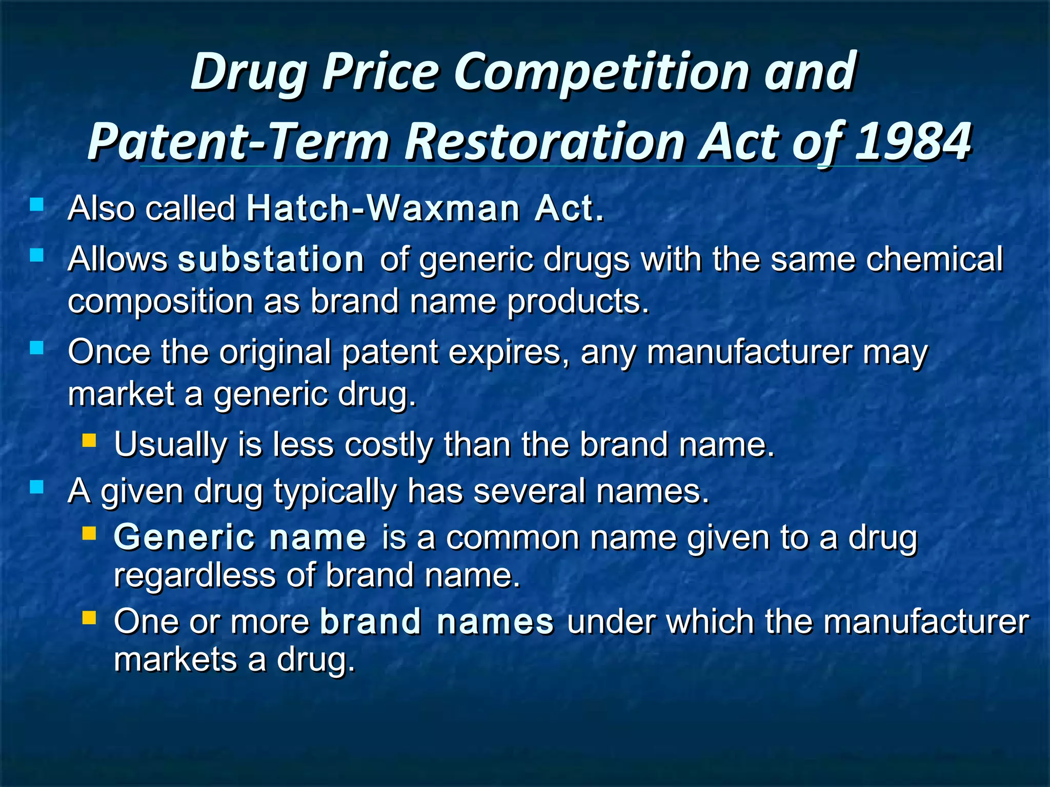 Drug Price Competition and
     Patent-Term Restoration Act of 1984
   Also called Hatch-Waxman Act.
   Allows substation of generic drugs with the same chemical
    composition as brand name products.
   Once the original patent expires, any manufacturer may
    market a generic drug.
      Usually is less costly than the brand name.

   A given drug typically has several names.
      Generic name is a common name given to a drug
       regardless of brand name.
      One or more brand names under which the manufacturer
       markets a drug.
 